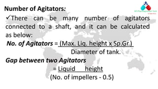 Number of Agitators:
There can be many number of agitators
connected to a shaft, and it can be calculated
as below:
No. of Agitators = (Max. Liq. height x Sp.Gr.)
Diameter of tank.
Gap between two Agitators
= Liquid height
(No. of impellers - 0.5)
 