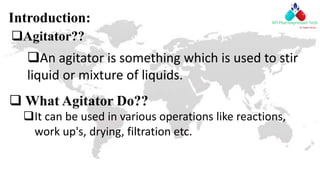 Introduction:
 What Agitator Do??
It can be used in various operations like reactions,
work up's, drying, filtration etc.
Agitator??
An agitator is something which is used to stir
liquid or mixture of liquids.
 