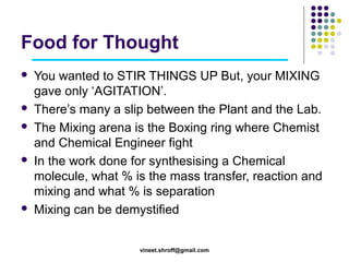 Food for Thought









You wanted to STIR THINGS UP But, your MIXING
gave only ‘AGITATION’.
There’s many a slip between the Plant and the Lab.
The Mixing arena is the Boxing ring where Chemist
and Chemical Engineer fight
In the work done for synthesising a Chemical
molecule, what % is the mass transfer, reaction and
mixing and what % is separation
Mixing can be demystified
vineet.shroff@gmail.com

 