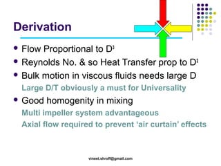 Derivation
 Flow

Proportional to D3
 Reynolds No. & so Heat Transfer prop to D2
 Bulk motion in viscous fluids needs large D
Large D/T obviously a must for Universality
 Good

homogenity in mixing

Multi impeller system advantageous
Axial flow required to prevent ‘air curtain’ effects

vineet.shroff@gmail.com

 