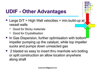 UDIF - Other Advantages


Large D/T = High Wall velocities = min.build-up at
vessel walls







Good for Sticky materials
Good for Crystallisation

In Gas Dispersion, further optimisation with bottom
impeller pumping up the catalyst, while top impeller
sucks and pumps down unreacted gas
2 bladed so easy to insert thru manhole w/o bolting
or split construction an allow location anywhere
along shaft
vineet.shroff@gmail.com

 