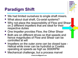 Paradigm Shift











We had limited ourselves to single shaft mixers.
What about dual shaft, Co-axial systems?
Why not place the responsibility of Flow and Shear
on 2 different impellers that are ideal for their
respective duties
One Impeller provides Flow, the Other Shear
Both are on different drives so that speeds and
hence magnitudes of Flow and Shear can be
controlled at will
Impellers on the outer zone can be closed type Helical while inner can be hydrofoil or Cowles
operating at speeds as high as 3000RPM
Mechanical challenge, but a process marvel
vineet.shroff@gmail.com

 