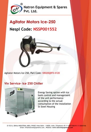 R
Natron Equipment & Spares
Pvt. Ltd.
D-153/A, OKHLA INDUSTRIAL AREA, PHASE-I New Delhi - 110020, India ,Telephone:+91 11 40817268+91-11-42665166
Email: info@natronequipments.com , Website: www.natronequipments.com
Agitator Motors Ice-250
Nespl Code: NSSP001552
Energy Saving option with ice
bank control and management
of the unit performance
according to the actual
consumption of the installation
St Steel Housing
Vin Service- Ice 250 Chiller
Agitator Motors Ice 250, Part Code: SR020Q0F0-4120