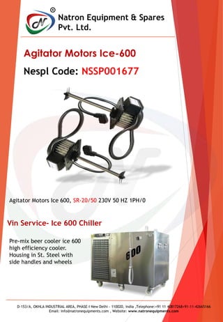 R
Natron Equipment & Spares
Pvt. Ltd.
D-153/A, OKHLA INDUSTRIAL AREA, PHASE-I New Delhi - 110020, India ,Telephone:+91 11 40817268+91-11-42665166
Email: info@natronequipments.com , Website: www.natronequipments.com
Agitator Motors Ice-600
Nespl Code: NSSP001677
Agitator Motors Ice 600, SR-20/50 230V 50 HZ 1PH/0
Pre-mix beer cooler ice 600
high efficiency cooler.
Housing in St. Steel with
side handles and wheels
Vin Service- Ice 600 Chiller