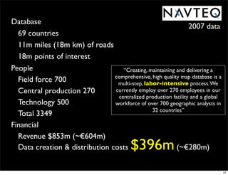 Database
                                                                2007 data
  69 countries
  11m miles (18m km) of roads
  18m points of interest
People                             “Creating, maintaining and delivering a
                                comprehensive, high quality map database is a
  Field force 700                multi-step, labor-intensive process. We
  Central production 270        currently employ over 270 employees in our
                                 centralized production facility and a global
  Technology 500                workforce of over 700 geographic analysts in
                                                32 countries”
  Total 3349
Financial
  Revenue $853m (~€604m)
  Data creation & distribution costs       $396m          (~€280m)

                                                                                51
 