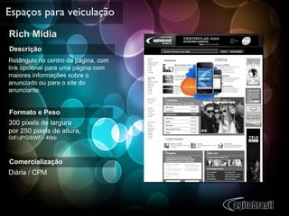 Rich Midia  Espaços para veiculação Descrição Retângulo no centro da página, com link opcional para uma página com maiores informações sobre o anunciado ou para o site do anunciante. Formato e Peso 300 pixels de largura  por 250 pixels de altura,  GIF/JPG/SWF - 40kb Comercialização Diária / CPM 