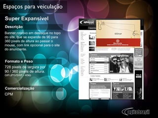 Super Expansível Espaços para veiculação Descrição Banner rotativo em destaque no topo do site, que se expande de 90 para 360 pixels de altura ao passar o mouse, com link opcional para o site  do anunciante. Formato e Peso 728 pixels de largura por  90 / 360 pixels de altura. GIF/JPG/SWF - 40kb Comercialização CPM 