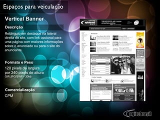Vertical Banner Espaços para veiculação Descrição Retângulo em destaque na lateral direita do site, com link opcional para uma página com maiores informações sobre o anunciado ou para o site do anunciante. Formato e Peso 120 pixels de largura  por 240 pixels de altura  GIF/JPG/SWF - 30kb  Comercialização CPM 