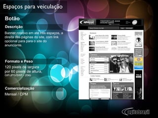 Botão Espaços para veiculação Descrição Banner rotativo em até três espaços, a direita das páginas do site, com link opcional para para o site do anunciante.  Formato e Peso 120 pixels de largura  por 60 pixels de altura,  GIF/JPG/SWF - 20kb  Comercialização Mensal / CPM  