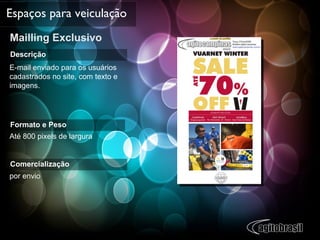 Mailling Exclusivo Espaços para veiculação Descrição E-mail enviado para os usuários cadastrados no site, com texto e imagens. Formato e Peso Até 800 pixels de largura Comercialização por envio 