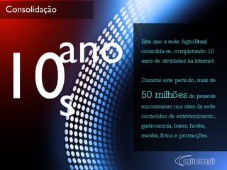 Consolidação Este ano a rede AgitoBrasil consolida-se, completando 10 anos de atividades na internet. Durante este período, mais de  50 milhões  de pessoas encontraram nos sites da rede conteúdos de entretenimento, gastronomia, bares, hotéis, motéis, fotos e promoções. 10 anos 