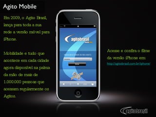 Agito Mobile Em 2009, o Agito Brasil, lança para toda a sua rede a versão móvel para iPhone. Mobilidade e tudo que acontece em cada cidade agora disponível na palma da mão de mais de 1.000.000 pessoas que acessam regularmente os Agitos. Acesse e confira o filme da versão iPhone em: http://agitobrasil.com.br/iphone/ 