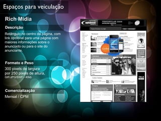 Rich Midia  Espaços para veiculação Descrição Retângulo no centro da página, com link opcional para uma página com maiores informações sobre o anunciado ou para o site do anunciante. Formato e Peso 300 pixels de largura  por 250 pixels de altura,  GIF/JPG/SWF - 40kb Comercialização Mensal / CPM 