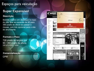 Super Expansível Espaços para veiculação Descrição Banner rotativo em destaque no topo do site, que se expande de 90 para 360 pixels de altura ao passar o mouse, com link opcional para o site  do anunciante. Formato e Peso 728 pixels de largura por  90 / 360 pixels de altura. GIF/JPG/SWF - 40kb Comercialização CPM 