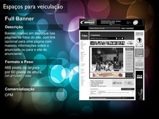 Full Banner Espaços para veiculação Descrição Banner rotativo em destaque nas páginas de fotos do site, com link opcional para uma página com maiores informações sobre o anunciado ou para o site do anunciante. Formato e Peso 468 pixels de largura  por 60 pixels de altura,  GIF/JPG/SWF - 40kb Comercialização CPM 