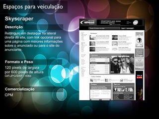 Skyscraper Espaços para veiculação Descrição Retângulo em destaque na lateral direita do site, com link opcional para uma página com maiores informações sobre o anunciado ou para o site do anunciante. Formato e Peso 120 pixels de largura  por 600 pixels de altura  GIF/JPG/SWF - 40kb Comercialização CPM 