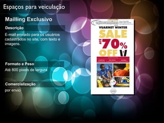 Mailling Exclusivo Espaços para veiculação Descrição E-mail enviado para os usuários cadastrados no site, com texto e imagens. Formato e Peso Até 800 pixels de largura Comercialização por envio 