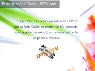 O Agito São João possui parceria com a EPTV, filial da Rede Globo no interior de SP,  tornando-se o canal de conteúdo jovem e entretenimento do portal EPTV.com. Parceria com a Globo - EPTV.com 