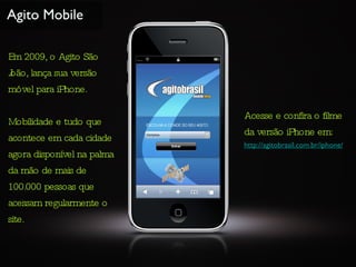 Agito Mobile Em 2009, o Agito São João, lança sua versão móvel para iPhone. Mobilidade e tudo que acontece em cada cidade agora disponível na palma da mão de mais de 100.000 pessoas que acessam regularmente o site. Acesse e confira o filme da versão iPhone em: http://agitobrasil.com.br/iphone/ 