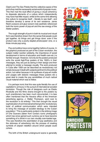 Clash) and The Sex Pistols that the collective space of the
print shop met the necessarily social world of popular music.
This then had the dual effect of giving a visual coherency
to disparate elements of a culture which independently
may have had little impact, whilst at the same time allowing
this culture to recognise itself – literally to see itself - and
therefore develop a sense of its own existence. Jamie
Reid’s scissors and glue ransom note aesthetic referenced
both the iconic power of pop-art and the raw energy of the
Atelier posters.

   The rough strength of punk in both its musical and visual
form was therefore drawn from the sense that people could
get together, do things and get things done: even if the
product was only a poorly stapled photocopied ‘zine, or a




                                                                   John Phillips
three minute pop song.

   Pop and politics have come together before of course. In
the graphics produced as part of the Cuban revolution, the
subject matter (worker solidarity, the importance of social
development in terms of education and health care etc.) is
familiar enough. However, not only do the posters produced
echo the soviet Agit-Prop posters of the 1920’s in their
messages, they are just as daring in their design and their
attempt to render a message visually. The work produced
in Cuba after 1959 can be described as revolutionary not
simply because it dealt with subjects pertinent to the political
action, but rather because in its synthesis of pop-art motifs




                                                                   Jamie Reid
and usages with didactic messages these posters did a
great deal to create the pop sensibilities of much radical
visual material which was to follow.

   It is perhaps ironic that this was quite literally the use of
capitalism’s armoury in the pursuit of international socialist
revolution. Though the role of designers such as Eladio
Rivadulla and the filmic drama brought to the posters by
such practitioners has been much documented, it is less
often mentioned that the Havana office of the American
advertising agency, J. Walter Thompson, went over to
the revolution in its entirety.2 This then brought the visual
sophistication of commercial advertising to the ‘revolutionary
tools’ of political communication which were intended
to bring the message of socialist ideology to the Cuban
population.3 This is particularly evident in the striking image
of Che Guevara (taken from Corda’s iconic photograph)
which has since gained such currency as to have become
something of a cliché in our own visually over-loaded age.
This was therefore the assimilation of pop aesthetics and
the slickness of advertising into the process of creating
symbols of utopian rebellion around which people could
cohere.

  The birth of the British underground scene is generally
 