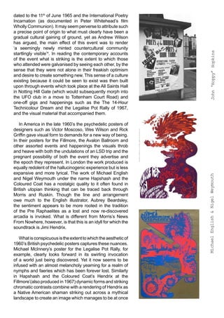 dated to the 11th of June 1965 and the International Poetry
Incarnation (as documented in Peter Whitehead’s film
Wholly Communion). It may seem perverse to attribute such
a precise point of origin to what must clearly have been a
gradual cultural gaining of ground, yet as Andrew Wilson
has argued, the main effect of this event was to render
‘a seemingly newly minted countercultural community




                                                                       John ‘Hoppy’ Hopkins
startlingly visible’4. In reading the contemporary accounts
of the event what is striking is the extent to which those
who attended were galvanised by seeing each other, by the
sense that they were not alone in their freakish optimism
and desire to create something new. This sense of a culture
existing because it could be seen to exist was then built
upon through events which took place at the All Saints Hall
in Notting Hill Gate (which would subsequently morph into
the UFO club in a move to Tottenham Court Road) and
one-off gigs and happenings such as the The 14-Hour
Technicolour Dream and the Legalise Pot Rally of 1967,
and the visual material that accompanied them.

   In America in the late 1960’s the psychedelic posters of
designers such as Victor Moscoso, Wes Wilson and Rick
Griffin gave visual form to demands for a new way of being.
In their posters for the Fillmore, the Avalon Ballroom and
other assorted events and happenings the visuals throb
and heave with both the undulations of an LSD trip and the
pregnant possibility of both the event they advertise and
the epoch they represent. In London the work produced is
equally redolent of the hallucinogenic experience but is less
expansive and more lyrical. The work of Michael English




                                                                  Michael English & Nigel Weymouth
and Nigel Weymouth under the name Hapshash and the
Coloured Coat has a nostalgic quality to it often found in
British utopian thinking that can be traced back through
Morris and Ruskin. Though the line and arrangement
owe much to the English illustrator, Aubrey Beardsley,
the sentiment appears to be more rooted in the tradition
of the Pre Raphaelites as a lost and now re-discovered
arcadia is invoked. What is different from Morris’s News
From Nowhere, however, is that this is an idyll for which the
soundtrack is Jimi Hendrix.

    What is conspicuous is the extent to which the aesthetic of
1960’s British psychedelic posters captures these nuances.
Michael McInnery’s poster for the Legalise Pot Rally, for
example, clearly looks forward in its swirling invocation
of a world just being discovered. Yet it now seems to be
infused with an almost melancholy yearning for a realm of
nymphs and faeries which has been forever lost. Similarly
in Hapshash and the Coloured Coat’s Hendrix at the
Fillmore’(also produced in 1967) dynamic forms and striking
chromatic contrasts combine with a rendering of Hendrix as
a Native American shaman striking out across a mythical
landscape to create an image which manages to be at once
 