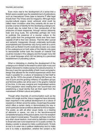 futuristic and archaic.

    Even more vital to the development of a sense that a
British scene existed was the establishment of publications
such as International Times (later to become IT after legal
threats from The Times) and Oz magazine. Although these
counter-cultural organs never achieved what could be
called mass circulation what they certainly did do was to
provide a sense of identity for the developing underground.
It should also be noted that in their persecution of the
producers of these magazines, through various obscenity
trials and drug busts, the authorities perhaps did more
to publicise the presence of a counter culture to the
wider public than the protagonists would ever have been
capable of left to their own devices. That the often cynical
and certainly misogynistic (though undeniably technically
accomplished and sometimes very funny) work of a comic
artist such as Robert Crumb could also be seen as a voice
of the underground on both sides of the Atlantic only goes
to demonstrate further both the breadth of material that
could be included in this category and the hunger many felt




                                                                    SchoolKids OZ
for a visual language which did not belong to a perceived
establishment or prevailing culture.

   What is interesting in charting the development of the
underground in Britain is the extent to which both music and
design interacted to create a sense of a cultural presence. In
this way it was the reproducibility of both music and graphic
design that allowed for the shared experiences which then
made it possible for a culture of resistance to feel itself to
exist. By the 1970’s the growth of Notting Hill Carnival, the
rise of punk and the growing militancy of squatters groups
and feminist politics can all be seen in the graphic material
of the time. In this way marginal and marginalised sectors
of the population were creating their own sound-track and
establishing a visual identity that set them apart from the
mainstream of British culture and politics.

   Though other channels of communication such as the
seven inch single and the ‘zine or magazine have obviously
been important in the political development of a culture of
resistance in Britain since the sixties, it is perhaps the poster
which offers a certain clarity in demonstrating the way in
which particular social conditions allowed for this to happen.
The poster, as with all other visual media, is a meeting
                                                                    Joe Strummer




of elements in space, not only in the two-dimensional
compositional space of the picture plane, but in its reception
as an object in social space. The poster, perhaps more than
any other visual medium, must exist by definition in relation
to those who see it and experience it in a public context. To
display a poster is always to make a political point. To look
at one is to enter into a political relationship and to make
one is to make a declaration, whether the content is the
 