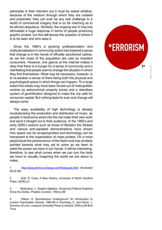 admirable in their intention but it must be asked whether,
because of the medium through which they are created
and presented, they can ever be any real challenge to a
world of commercial imagery that is so far reaching as to
be almost ubiquitous. Similarly, the ongoing war in Iraq has
stimulated a huge response in terms of people producing
graphic protest, but this still leaves the question of where it
is to be seen and who sees it.

   Since the 1980’s a growing professionalism and
institutionalisation in community action has fostered a sense
that change is in the hands of officially sanctioned cadres,
as we the mass of the population are cast as impotent
consumers. However, one glance at the internet makes it
clear that there is a hunger for a sense of community and a
real feeling that people want to change the situation in which
they find themselves. What may be necessary, however, is
to re-awaken a sense of there being both the physical and
psychological space in which things can happen. To a large
extent the artists may have been forced out of metropolitan
centres by astronomical property prices and a relentless
system of gentrification designed to make the city safe for
consumer capital. But nothing lasts for ever and change will
always come.

   The easy availability of high technology is already
revolutionising the production and distribution of music, as
people in bedrooms wired into the net make their own work
and send it straight out to their audience. In the 1990’s and
early 2000’s actions such as those of Reclaim the Streets
and various anti-capitalist demonstrations have shown
how space can be re-appropriated and technology can be
harnessed to the organisation of mass protest. On a more
playful level the phenomenon of the flash-mob has similarly
pointed towards what may yet to come as we learn to
wield the power we have in our hands. It will be interesting,
therefore, to see what comes when we can turn the tools
we have to visually imagining the world we are about to
make.

1         http://www.art-for-a-change.com/Paris/paris.html (Accessed
06.02.08)

2        Gott, R. Cuba: A New History, University of North Carolina
Press, (2006) p1.

3        McQuiston, L. Graphic Agitation: Social and Political Graphics
Since the Sixties, Phaidon (London, 1993) p.88

4       Wilson, A. Spontaneous Underground: An Introduction to
London Psychedelic Scenes, 1965-68 in Grunberg, C. and Harris, J.
Summer of Love, Liverpool Univeristy Press (Liverpool, 2005) p.66 Butt
Trust
 