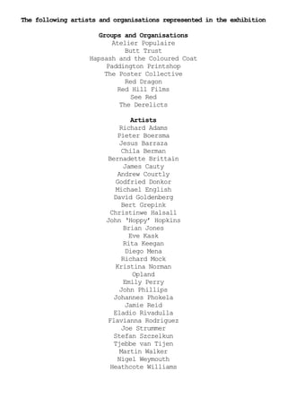 The following artists and organisations represented in the exhibition

                      Groups and Organisations
                           Atelier Populaire
                                Butt Trust
                   Hapsash and the Coloured Coat
                         Paddington Printshop
                        The Poster Collective
                                Red Dragon
                             Red Hill Films
                                  See Red
                              The Derelicts

                                   Artists
                              Richard Adams
                             Pieter Boersma
                              Jesus Barraza
                               Chila Berman
                         Bernadette Brittain
                                James Cauty
                             Andrew Courtly
                            Godfried Donkor
                            Michael English
                           David Goldenberg
                               Bert Grepink
                          Christinwe Halsall
                        John ‘Hoppy’ Hopkins
                                Brian Jones
                                  Eve Kask
                                Rita Keegan
                                 Diego Mena
                               Richard Mock
                            Kristina Norman
                                    Opland
                                Emily Perry
                              John Phillips
                           Johannes Phokela
                                 Jamie Reid
                           Eladio Rivadulla
                         Flavianna Rodriguez
                               Joe Strummer
                           Stefan Szczelkun
                           Tjebbe van Tijen
                              Martin Walker
                             Nigel Weymouth
                          Heathcote Williams
 