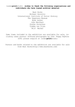 londonprintstudio wishes to thank the following organisations and
          individuals who have loaned archival material

                              Beat Books
                         Michael Horovitz
            International Institute of Social History
                       The Imaginary Museum
                             Mike Lesser
                           John Marchant
                         Stefan Szczelkun
                         Tjebbe van Tijen
                            Wilf Walker


Some items included in the exhibition are available for sale, in-
cluding cuban posters (£50)and photographs by John ‘Hoppy Hopkins
            (£45) please enquire at londonprintstudio


Posters and books related to the exhibition are available for sale
             from Beat Books(http://www.beatbooks.com)
 