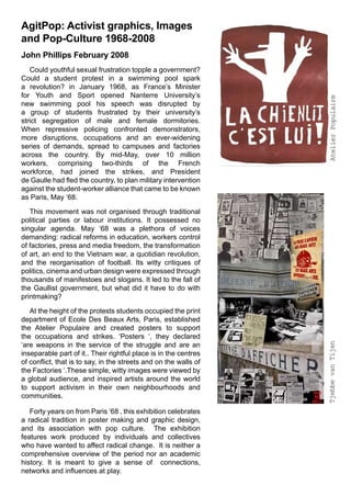 AgitPop: Activist graphics, Images
and Pop-Culture 1968-2008
John Phillips February 2008
   Could youthful sexual frustration topple a government?
Could a student protest in a swimming pool spark
a revolution? in January 1968, as France’s Minister
for Youth and Sport opened Nanterre University’s




                                                                   Atelier Populaire
new swimming pool his speech was disrupted by
a group of students frustrated by their university’s
strict segregation of male and female dormitories.
When repressive policing confronted demonstrators,
more disruptions, occupations and an ever-widening
series of demands, spread to campuses and factories
across the country. By mid-May, over 10 million
workers, comprising two-thirds of the French
workforce, had joined the strikes, and President
de Gaulle had fled the country, to plan military intervention
against the student-worker alliance that came to be known
as Paris, May ‘68.

   This movement was not organised through traditional
political parties or labour institutions. It possessed no
singular agenda. May ‘68 was a plethora of voices
demanding: radical reforms in education, workers control
of factories, press and media freedom, the transformation
of art, an end to the Vietnam war, a quotidian revolution,
and the reorganisation of football. Its witty critiques of
politics, cinema and urban design were expressed through
thousands of manifestoes and slogans. It led to the fall of
the Gaullist government, but what did it have to do with
printmaking?

   At the height of the protests students occupied the print
department of Ecole Des Beaux Arts, Paris, established
the Atelier Populaire and created posters to support
the occupations and strikes. ‘Posters ‘, they declared
                                                                  Tjebbe van Tijen
‘are weapons in the service of the struggle and are an
inseparable part of it.. Their rightful place is in the centres
of conflict, that is to say, in the streets and on the walls of
the Factories ‘.These simple, witty images were viewed by
a global audience, and inspired artists around the world
to support activism in their own neighbourhoods and
communities.

   Forty years on from Paris ‘68 , this exhibition celebrates
a radical tradition in poster making and graphic design,
and its association with pop culture. The exhibition
features work produced by individuals and collectives
who have wanted to affect radical change. It is neither a
comprehensive overview of the period nor an academic
history. It is meant to give a sense of connections,
networks and influences at play.
 