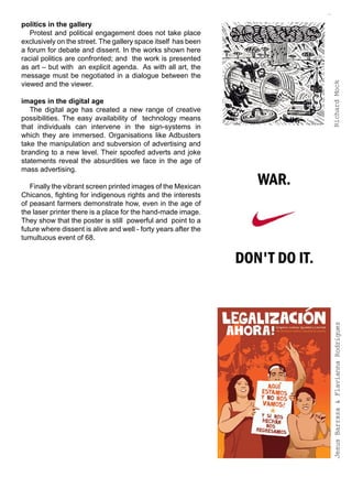 politics in the gallery
   Protest and political engagement does not take place
exclusively on the street. The gallery space itself has been
a forum for debate and dissent. In the works shown here
racial politics are confronted; and the work is presented
as art – but with an explicit agenda. As with all art, the
message must be negotiated in a dialogue between the
viewed and the viewer.




                                                                 Richard Mock
images in the digital age
   The digital age has created a new range of creative
possibilities. The easy availability of technology means
that individuals can intervene in the sign-systems in
which they are immersed. Organisations like Adbusters
take the manipulation and subversion of advertising and
branding to a new level. Their spoofed adverts and joke
statements reveal the absurdities we face in the age of
mass advertising.

   Finally the vibrant screen printed images of the Mexican
Chicanos, fighting for indigenous rights and the interests
of peasant farmers demonstrate how, even in the age of
the laser printer there is a place for the hand-made image.
They show that the poster is still powerful and point to a
future where dissent is alive and well - forty years after the
tumultuous event of 68.




                                                                  Jesus Barraza & Flavianna Rodriguez
 