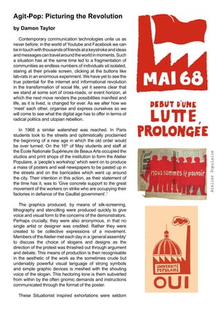 Agit-Pop: Picturing the Revolution
by Damon Taylor

    Contemporary communication technologies unite us as
never before; in the world of Youtube and Facebook we can
be in touch with thousands of friends at a keystroke and ideas
and messages can travel around the world in moments. Such
a situation has at the same time led to a fragmentation of
communities as endless numbers of individuals sit isolated,
staring at their private screen, clicking at the buttons like
lab-rats in an enormous experiment. We have yet to see the
true potential for the internet and informational revolution
in the transformation of social life, yet it seems clear that
we stand at some sort of cross-roads, or event horizon, at
which the next move renders the possibilities manifest and
life, as it is lived, is changed for ever. As we alter how we
‘meet’ each other, organise and express ourselves so we
will come to see what the digital age has to offer in terms of
radical politics and utopian rebellion.

   In 1968 a similar watershed was reached. In Paris
students took to the streets and optimistically proclaimed
the beginning of a new age in which the old order would
be over turned. On the 16th of May students and staff at
the École Nationale Supérieure de Beaux Arts occupied the




                                                                  Atelier Populaire
studios and print shops of the institution to form the Atelier
Populaire, a ‘people’s workshop’ which went on to produce
a mass of posters and wall newspapers to be pasted up in
the streets and on the barricades which went up around
the city. Their intention in this action, as their statement of
the time has it, was to ‘Give concrete support to the great
movement of the workers on strike who are occupying their
factories in defiance of the Gaullist government’.1

    The graphics produced, by means of silk-screening,
lithography and stencilling were produced quickly to give
voice and visual form to the concerns of the demonstrators.
Perhaps crucially, they were also anonymous, in that no
single artist or designer was credited. Rather they were
created to be collective expressions of a movement.
Members of the Atelier met each day in a ‘general assembly’
to discuss the choice of slogans and designs as the
direction of the protest was thrashed out through argument
and debate. This means of production is then recognisable
in the aesthetic of the work as the sometimes crude but
undeniably powerful visual language of strong symbols
and simple graphic devices is meshed with the shouting
voice of the slogan. This hectoring tone is them subverted
from within by the often gnomic demands and instructions
communicated through the format of the poster.

  These Situationist inspired exhortations were seldom
 
