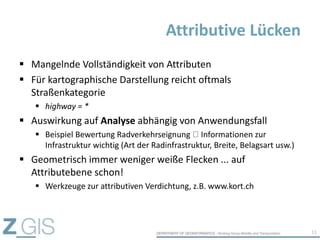 Mangelnde Vollständigkeit von Attributen
 Für kartographische Darstellung reicht oftmals
Straßenkategorie
 highway = *
 Auswirkung auf Analyse abhängig von Anwendungsfall
 Beispiel Bewertung Radverkehrseignung Informationen zur
Infrastruktur wichtig (Art der Radinfrastruktur, Breite, Belagsart usw.)
 Geometrisch immer weniger weiße Flecken ... auf
Attributebene schon!
 Werkzeuge zur attributiven Verdichtung, z.B. www.kort.ch
Attributive Lücken
11
 