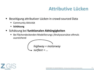  Beseitigung attributiver Lücken in crowd-sourced Data
 Communtiy Aktivität
 Schätzung
 Schätzung bei funktionalen Abhängigkeiten
 Bei flächendeckenden Modellierungs-/Analyseansätze oftmals
ausreichend
Attributive Lücken
13
highway = motorway
surface = …
 