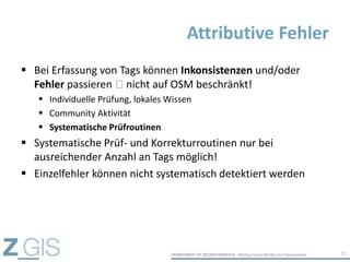  Bei Erfassung von Tags können Inkonsistenzen und/oder
Fehler passieren nicht auf OSM beschränkt!
 Individuelle Prüfung, lokales Wissen
 Community Aktivität
 Systematische Prüfroutinen
 Systematische Prüf- und Korrekturroutinen nur bei
ausreichender Anzahl an Tags möglich!
 Einzelfehler können nicht systematisch detektiert werden
Attributive Fehler
15
 