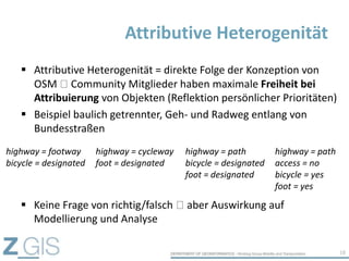  Attributive Heterogenität = direkte Folge der Konzeption von
OSM Community Mitglieder haben maximale Freiheit bei
Attribuierung von Objekten (Reflektion persönlicher Prioritäten)
 Beispiel baulich getrennter, Geh- und Radweg entlang von
Bundesstraßen
Attributive Heterogenität
18
highway = footway
bicycle = designated
highway = cycleway
foot = designated
highway = path
bicycle = designated
foot = designated
highway = path
access = no
bicycle = yes
foot = yes
 Keine Frage von richtig/falsch aber Auswirkung auf
Modellierung und Analyse
 