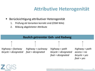  Berücksichtigung attributiver Heterogenität
1. Prüfung ob Varianten korrekt sind (OSM Wiki)
2. Bildung abgeleiteter Attribute
Attributive Heterogenität
20
highway = footway
bicycle = designated
highway = cycleway
foot = designated
highway = path
bicycle = designated
foot = designated
highway = path
access = no
bicycle = yes
foot = yes
Baulich getrennter Geh- und Radweg
 