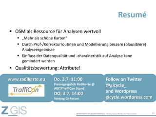  OSM als Ressource für Analysen wertvoll
 „Mehr als schöne Karten“
 Durch Prüf-/Korrekturroutinen und Modellierung bessere (plausiblere)
Analyseergebnisse
 Einfluss der Datenqualität und -charakteristik auf Analyse kann
gemindert werden
 Qualitätsbewertung: Attribute!
Resumé
24
www.radlkarte.eu Do, 3.7. 11:00
Pressegespräch Radlkarte @
AGIT/TraffiCon Stand
DO, 3.7. 14:00
Vortrag GI-Forum
Follow on Twitter
@gicycle_
and Wordpress
gicycle.wordpress.com
 