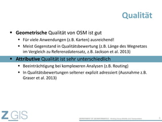  Geometrische Qualität von OSM ist gut
 Für viele Anwendungen (z.B. Karten) ausreichend!
 Meist Gegenstand in Qualitätsbewertung (z.B. Länge des Wegnetzes
im Vergleich zu Referenzdatensatz, z.B. Jackson et al. 2013)
 Attributive Qualität ist sehr unterschiedlich
 Beeinträchtigung bei komplexeren Analysen (z.B. Routing)
 In Qualitätsbewertungen seltener explizit adressiert (Ausnahme z.B.
Graser et al. 2013)
Qualität
6
 