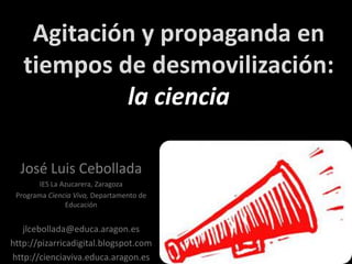 Agitación y propaganda en tiempos de desmovilización: la ciencia José Luis Cebollada IES La Azucarera, Zaragoza Programa Ciencia Viva, Departamento de Educación jlcebollada@educa.aragon.es http://pizarricadigital.blogspot.com http://cienciaviva.educa.aragon.es   