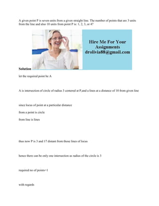 A given point P is seven units from a given straight line. The number of points that are 3 units
from the line and also 10 units from point P is: 1, 2, 3, or 4?
Solution
let the required point be A
A is intersection of circle of radius 3 centered at P,and a lines at a distance of 10 from given line
since locus of point at a particular distance
from a point is circle
from line is lines
thus now P is 3 and 17 distant from those lines of locus
hence there can be only one intersection as radius of the circle is 3
required no of points=1
with regards
 