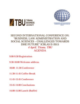SECOND INTERNATIONAL CONFERENCE ON:
“BUSINESS, LAW ADMINISTRATION AND
SOCIAL SCIENCES – CHALLENGES TOWARDS
DHE FUTURE” ICBLAS II-2015
4 April, Tirana, TBU
AGENDA
9.00-9.30 Registration
9.30-10.00 Welcome address
10.00 -11.30 Conference
11.30-11.45 Coffee Break
11.45-13.45 Conference
13.45-14.00 Conclusions
14.00-15.00 Lunch (Buffet)
 