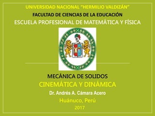 UNIVERSIDAD NACIONAL “HERMILIO VALDIZÁN”
FACULTAD DE CIENCIAS DE LA EDUCACIÓN
ESCUELA PROFESIONAL DE MATEMÁTICA Y FÍSICA
MECÁNICA DE SOLIDOS
CINEMÁTICA Y DINÁMICA
Dr. Andrés A. Cámara Acero
Huánuco, Perú
2017
 