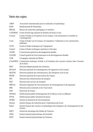 Table des sigles 
AIRH Association internationale pour la recherche en hydraulique 
BAW Bundesanstalt für Wasserbau 
BRGM Bureau de recherches géologiques et minières 
CANDHIS Centre d'archivage national de données de houle in-situ 
Cerema Centre d’études et d’expertise sur les risques, l’environnement, la mobilité et 
l’aménagement 
Certu Centre d’études sur les réseaux, les transports, l’urbanisme et les constructions 
publiques 
CETE Centre d’études techniques de l’équipement 
Cetmef Centre d’études techniques maritimes et fluviales 
CGDD Commissariat général au développement durable 
CGEDD Conseil général de l'environnement et du développement durable 
CNR Compagnie nationale du Rhône 
CTeeSMES Commission technique d’étude et d’évaluation des surcotes marines dans l’estuaire 
de la Seine 
DDT Direction départementale des territoires 
DGALN Direction générale de l'aménagement, du logement et de la nature 
DGITM Direction générale des infrastructures, des transports et de la mer 
DGPR Direction générale de la prévention des risques 
DIT Direction des infrastructures de transport 
DST Direction des services de transport 
DREAL Direction régionale de l'environnement, de l'aménagement et du logement 
DRI Direction de la recherche et de l’innovation 
EDF Électricité de France 
EPAMA Établissement public d'aménagement de la Meuse et de ses affluents 
EPTB Établissement public territorial de bassin 
IFORE Institut de formation de l'environnement 
Ifremer Institut français de recherche pour l’exploitation de la mer 
Ifsttar Institut français des sciences et technologies des transports, de l’aménagement et des 
réseaux 
IMFT Institut de mécanique des fluides de Toulouse 
INPG Institut national polytechnique de Grenoble 
INPT Institut national polytechnique de Toulouse 
 