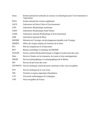 Irstea Institut national de recherche en sciences et technologies pour l’environnement et 
l’agriculture 
INSA Institut national des sciences appliquées 
LGCE Laboratoire de Génie Côtier et Environnement 
LHN Laboratoire d'hydraulique numérique 
LHSV Laboratoire d'hydraulique Saint-Venant 
LNHE Laboratoire national d'hydraulique et d'environnement 
LRB Laboratoire régional de Blois 
MEDDE Ministère de l’écologie, du développement durable et de l’énergie 
ORMES Office des risques majeurs de l'estuaire de la Seine 
PCI Pôle de compétences et d’innovation 
RST Réseau scientifique et technique du MEDDE 
SCHAPI Service central d'hydrométéorologie et d'appui à la prévision des crues 
Sétra Service d’études sur les transports, les routes et leurs aménagements 
SHOM Service hydrographique et océanographique de la Marine 
SPC Service de prévision des crues 
STCPMVN Service technique central des ports maritimes et des voies navigables 
STV Service technique de la voie d’eau 
TRI Territoire à risques importants d'inondation 
UTC Université technologique de Compiègne 
VNF Voies navigables de France 
 