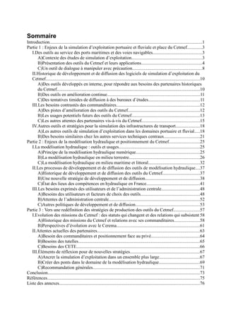 Sommaire 
Introduction......................................................................................................................................1 
Partie 1 : Enjeux de la simulation d’exploitation portuaire et fluviale et place du Cetmef.............3 
I.Des outils au service des ports maritimes et des voies navigables...........................................3 
A)Contexte des études de simulation d’exploitation..............................................................3 
B)Présentation des outils du Cetmef et leurs applications.....................................................4 
C)Un outil de dialogue à manipuler avec précaution.............................................................8 
II.Historique de développement et de diffusion des logiciels de simulation d’exploitation du 
Cetmef.......................................................................................................................................10 
A)Des outils développés en interne, pour répondre aux besoins des partenaires historiques 
du Cetmef.............................................................................................................................10 
B)Des outils en amélioration continue.................................................................................11 
C)Des tentatives timides de diffusion à des bureaux d’études.............................................11 
III.Les besoins contrastés des commanditaires.........................................................................12 
A)Des pistes d’amélioration des outils du Cetmef...............................................................12 
B)Les usages potentiels futurs des outils du Cetmef............................................................13 
C)Les autres attentes des partenaires vis-à-vis du Cetmef...................................................15 
IV.Autres outils et stratégies pour la simulation des infrastructures de transport.....................18 
A)Les autres outils de simulation d’exploitation dans les domaines portuaire et fluvial.....18 
B)Des besoins similaires chez les autres services techniques centraux...............................21 
Partie 2 : Enjeux de la modélisation hydraulique et positionnement du Cetmef...........................25 
I.La modélisation hydraulique : outils et usages.......................................................................25 
A)Principe de la modélisation hydraulique numérique........................................................25 
B)La modélisation hydraulique en milieu terrestre..............................................................26 
C)La modélisation hydraulique en milieu maritime et littoral.............................................32 
II.Les processus de développement et de diffusion des outils de modélisation hydraulique....37 
A)Historique de développement et de diffusion des outils du Cetmef.................................37 
B)Une nouvelle stratégie de développement et de diffusion................................................38 
C)État des lieux des compétences en hydraulique en France...............................................41 
III.Les besoins exprimés des utilisateurs et de l’administration centrale..................................48 
A)Besoins des utilisateurs et facteurs de choix des outils....................................................48 
B)Attentes de l’administration centrale................................................................................52 
C)Autres politiques de développement et de diffusion........................................................53 
Partie 3 : Vers une redéfinition des stratégies de production des outils du Cetmef.......................57 
I.Evolution des missions du Cetmef : des statuts qui changent et des relations qui subsistent 58 
A)Historique des missions du Cetmef et relations avec ses commanditaires......................58 
B)Perspectives d’évolution avec le Cerema.........................................................................61 
II.Attentes actuelles des partenaires..........................................................................................63 
A)Besoin des commanditaires et positionnement face au privé...........................................64 
B)Besoins des tutelles..........................................................................................................65 
C)Besoins des CETE............................................................................................................66 
III.Éléments de réflexion pour de nouvelles stratégies.............................................................67 
A)Ancrer la simulation d’exploitation dans un ensemble plus large...................................67 
B)Créer des ponts dans le domaine de la modélisation hydraulique....................................69 
C)Recommandation générales..............................................................................................71 
Conclusion.....................................................................................................................................73 
Références......................................................................................................................................75 
Liste des annexes...........................................................................................................................76 
 