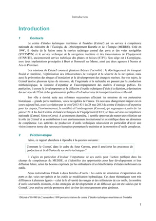 Introduction 
Introduction 
1 Contexte 
Le centre d’études techniques maritimes et fluviales (Cetmef) est un service à compétence 
nationale du ministère de l’Écologie, du Développement Durable et de l’Énergie (MEDDE). Créé en 
19981, il résulte de la fusion entre le service technique central des ports et des voies navigables 
(STCPMVN) et le service technique de la navigation maritime et des transmissions de l’équipement 
(STNMTE), anciennement service technique des phares et balises (STPB). Son siège est à Compiègne, 
avec deux implantations principales à Brest et Bonneuil sur Marne, ainsi que deux agences à Nantes et 
Aix en Provence. 
Les missions du Cetmef couvrent plusieurs thèmes d’actualité : le développement du transport 
fluvial et maritime, l’optimisation des infrastructures de transport et la sécurité de la navigation, mais 
aussi la prévention des risques d’inondation et le développement des énergies marines. Sur ces sujets, le 
Cetmef réalise plusieurs types de missions, de l’ingénierie à la recherche en passant par la production 
méthodologique, la conduite d’expertise et l’accompagnement des maîtres d’ouvrage publics. En 
particulier, il assure le développement et la diffusion d’outils techniques d’aide à la décision, à destination 
des services de l’État et des gestionnaires publics d’infrastructures de transport maritime et fluvial. 
Son rôle a évolué suite aux réformes successives affectant les missions de ses partenaires 
historiques – grands ports maritimes, voies navigables de France. Un nouveau changement majeur est en 
cours aujourd’hui, avec la création par la loi n°2013-431 du 28 mai 2013 du centre d’études et d’expertise 
pour les risques, l’environnement, la mobilité et l’aménagement (Cerema), qui regroupera à partir du 1er 
janvier 2014 les huit Centres d’études techniques de l’équipement (CETE) et trois services à compétence 
nationale (Cetmef, Sétra et Certu). À ce moment charnière, il semble opportun de mener une réflexion sur 
le rôle du Cetmef et sa contribution à son environnement institutionnel et scientifique dans ses domaines 
de compétence. Les activités de production d’outils techniques nécessitent en particulier d’avoir une 
vision à moyen terme des ressources humaines permettant le maintien et la promotion d’outils complexes. 
2 Problématique 
Ainsi, ce rapport cherchera à répondre à la question suivante : 
Comment le Cetmef, dans le cadre du futur Cerema, peut-il améliorer les processus de 
production et de diffusion de ses outils techniques ? 
Il s’agira en particulier d’évaluer l’importance de ces outils pour l’action publique dans les 
champs de compétences du MEDDE, et d’identifier des opportunités pour leur développement et leur 
diffusion future, selon les besoins exprimés par les utilisateurs et les bénéficiaires d’études mobilisant ces 
outils. 
Nous restreindrons l’étude à deux familles d’outils : les outils de simulation d’exploitation des 
ports et des voies navigables et les outils de modélisation hydraulique. Ces deux thématiques sont très 
différentes à plusieurs égards – celui de la diversité des usages et des utilisateurs de ces outils, du nombre 
d’outils alternatifs existants, et des stratégies de développement et de diffusion qui ont été suivies par le 
Cetmef. Leur analyse croisée permettra ainsi de tirer des enseignements plus généraux. 
1Décret n°98-980 du 2 novembre 1998 portant création du centre d’études techniques maritimes et fluviales 
1 
 