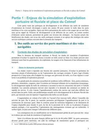 Partie 1 : Enjeux de la simulation d’exploitation portuaire et fluviale et place du Cetmef 
Partie 1 : Enjeux de la simulation d’’exploitation 
portuaire et fluviale et place du Cetmef 
Cette partie traite des politiques de développement et de diffusion des outils de simulation 
d’exploitation du Cetmef, développés à partir des années 80 pour simuler le trafic dans les ports 
maritimes et les voies navigables. Après une brève présentation des outils et des usages qui en sont faits, 
ainsi qu’un rappel de l’histoire de développement et de diffusion de ces outils, un certain nombre 
d’éléments seront analysés, permettant de guider une révision des stratégies : les besoins actuels des 
bénéficiaires des études, une revue des outils analogues existants et un aperçu des stratégies des autres 
services techniques centraux oeuvrant dans le domaine des transports. 
I. Des outils au service des ports maritimes et des voies 
navigables 
A) Contexte des études de simulation d’exploitation 
Dans le domaine du transport maritime et fluvial, les études de simulation d’exploitation 
permettent d’évaluer la capacité du réseau à écouler un trafic actuel ou futur. Ces études peuvent ainsi 
intéresser aussi bien les gestionnaires, les exploitants, les usagers et les financeurs d’une infrastructure de 
transport. 
1 Dans le domaine portuaire 
Les études visent à répondre aux besoins des autorités portuaires, d’évaluer la pertinence de 
nouveaux projets d’infrastructures ou de l’optimisation des ouvrages existants. Il peut s’agir d’études 
prospectives à long terme afin d’adapter les ouvrages aux prévisions de trafic, ou d’une réponse à court 
terme à un problème d’exploitation ponctuel. 
Les grands ports de commerce accueillent de nombreux trafics différents : ferry, porte-conteneurs, 
pétroliers, minéraliers, vraquiers, dont l’évolution est fortement tributaire de la conjoncture économique. 
Le développement rapide du trafic de conteneurs a accentué la mise en concurrence des ports à l’échelle 
mondiale. Les autorités portuaires doivent ainsi répondre à la demande des armateurs en matière de 
rapidité du service. À cela s’ajoute l’agrandissement continu des navires qui rend plus difficile leur 
accueil dans les ports. Enfin, une problématique actuelle est le développement de la desserte fluviale des 
ports, qui nécessite aussi de repenser l’organisation des trafics au sein du port. 
L’augmentation en volume d’un trafic ou l’accueil d’un nouveau trafic affecte l’ensemble des 
activités du port. Par le passé, les autorités portuaires privilégiaient l’agrandissement du port et la 
construction de nouveaux quais. Dans le contexte actuel de restriction budgétaire et de diminution de 
l’espace disponible pour étendre le port, du fait de la proximité de la ville ou la présence d’espaces 
naturels protégés, c’est aujourd’hui l’optimisation des aménagements existants qui est recherchée. À 
surface égale, on peut ainsi changer l’affectation des différents quais. 
Les conséquences de ces modifications sur le fonctionnement global du port peuvent être mises 
en évidence par une étude de simulation d’exploitation. 
Suite à la réforme des ports français définie par la loi du 04 juillet 20082, les ports autonomes, 
devenus grands ports maritimes, ont cédé les outillages de manutention (grues et portiques) aux 
2 Loi n° 2008-660 du 4 juillet 2008 portant réforme portuaire 
3 
 