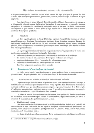 I.Des outils au service des ports maritimes et des voies navigables 
n’est pas contraint par les conditions de vent ni de courant. La règle principale de gestion des files 
d’attente est le principe du premier arrivé, premier servi, que l’on peut nuancer par la définition de règles 
de priorité. 
Dans Sipor, le navire généré à l’entrée du port franchit les différents chenaux, zones de manoeuvre 
et écluses qui le mènent à son quai d’affectation. Tout au long du trajet sont prises en compte les règles de 
navigation et de croisement, les conditions de marée et les durées de parcours. Une fois le chargement ou 
déchargement au quai terminé, le navire prend le trajet inverse vers la sortie et subit ainsi les mêmes 
conditions de navigation qu’à l’aller. 
c) Résultats 
Les deux logiciels génèrent un fichier d’historique reprenant l’ensemble des passages de bateaux 
aux différentes gares du réseau. Des traitements statistiques de cet historique permettent d’évaluer les 
indicateurs d’écoulement de trafic qui ont été jugés pertinents : nombre de bateaux générés, durées de 
parcours, taux d’occupation des écluses et des quais, temps d’attente dans chaque gare, et temps d’attente 
total par catégorie de bateaux. 
Les logiciels permettent ainsi d’identifier des points éventuels d’engorgement sur le réseau ainsi 
que les causes principales des attentes. Sont en effet distinguées : 
– les attentes de sécurité, du fait des règles d’interdiction de croisement ou de trématage, 
– les attentes d’accès, du fait des créneaux de navigation ou d’accès aux ouvrages, 
– les attentes d’occupation, liées à l’occupation des écluses ou des quais, 
– les attentes d’indisponibilité, du fait des pannes et des travaux, 
– dans Sipor uniquement, les attentes liées à la marée. 
2 Déroulement d’une étude en partenariat 
Les études ont été menées jusqu’à maintenant en interne au Cetmef, pour le compte des autorités 
portuaires et de VNF principalement. Voici les principales étapes de déroulement d’une étude. 
a) Conception du modèle et collecte des données d’entrée : 
La première étape est la définition du problème auquel veut répondre le maître d’ouvrage, et 
l’identification des leviers qui peuvent être mobilisés pour y répondre. Cela détermine les frontières du 
système à modéliser ainsi que les différentes caractéristiques à représenter : structure de la flotte3, règles 
d’exploitation, caractéristiques techniques des ouvrages. À ces éléments correspondent des données 
quantitatives et qualitatives à recueillir et à entrer dans le modèle. 
Les étapes de collecte, de centralisation, de structuration et de synthèse des données d’entrée sont 
les plus lourdes. Elles incombent le plus souvent au commanditaire, et peuvent nécessiter, du fait de la 
spécificité de chaque étude, des ajustements en cours de route. 
– Modélisation du réseau 
Dans un premier temps, le réseau doit être modélisé dans la logique du logiciel, c’est-à-dire par 
une succession de biefs caractérisés par des règles de navigation ou des dimensions particulières. Par 
exemple, les 80 km de voies navigables à grand gabarit allant de Comines à Arleux, dans le Nord, ont été 
représentés en 20 tronçons dans Sinavi. 
Les durées d’éclusée en milieu portuaire ou fluvial sont des données qui affectent sensiblement 
3 La structure de flotte est la répartition du nombre de bateaux par type 
5 
 
