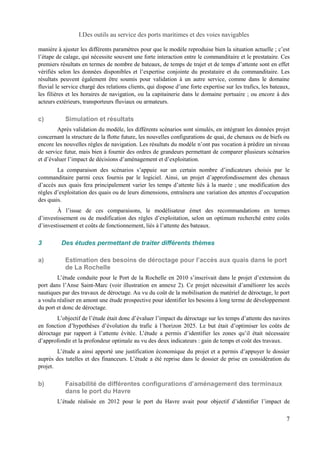 I.Des outils au service des ports maritimes et des voies navigables 
manière à ajuster les différents paramètres pour que le modèle reproduise bien la situation actuelle ; c’est 
l’étape de calage, qui nécessite souvent une forte interaction entre le commanditaire et le prestataire. Ces 
premiers résultats en termes de nombre de bateaux, de temps de trajet et de temps d’attente sont en effet 
vérifiés selon les données disponibles et l’expertise conjointe du prestataire et du commanditaire. Les 
résultats peuvent également être soumis pour validation à un autre service, comme dans le domaine 
fluvial le service chargé des relations clients, qui dispose d’une forte expertise sur les trafics, les bateaux, 
les filières et les horaires de navigation, ou la capitainerie dans le domaine portuaire ; ou encore à des 
acteurs extérieurs, transporteurs fluviaux ou armateurs. 
c) Simulation et résultats 
Après validation du modèle, les différents scénarios sont simulés, en intégrant les données projet 
concernant la structure de la flotte future, les nouvelles configurations de quai, de chenaux ou de biefs ou 
encore les nouvelles règles de navigation. Les résultats du modèle n’ont pas vocation à prédire un niveau 
de service futur, mais bien à fournir des ordres de grandeurs permettant de comparer plusieurs scénarios 
et d’évaluer l’impact de décisions d’aménagement et d’exploitation. 
La comparaison des scénarios s’appuie sur un certain nombre d’indicateurs choisis par le 
commanditaire parmi ceux fournis par le logiciel. Ainsi, un projet d’approfondissement des chenaux 
d’accès aux quais fera principalement varier les temps d’attente liés à la marée ; une modification des 
règles d’exploitation des quais ou de leurs dimensions, entraînera une variation des attentes d’occupation 
des quais. 
À l’issue de ces comparaisons, le modélisateur émet des recommandations en termes 
d’investissement ou de modification des règles d’exploitation, selon un optimum recherché entre coûts 
d’investissement et coûts de fonctionnement, liés à l’attente des bateaux. 
3 Des études permettant de traiter différents thèmes 
a) Estimation des besoins de déroctage pour l’accès aux quais dans le port 
de La Rochelle 
L’étude conduite pour le Port de la Rochelle en 2010 s’inscrivait dans le projet d’extension du 
port dans l’Anse Saint-Marc (voir illustration en annexe 2). Ce projet nécessitait d’améliorer les accès 
nautiques par des travaux de déroctage. Au vu du coût de la mobilisation du matériel de déroctage, le port 
a voulu réaliser en amont une étude prospective pour identifier les besoins à long terme de développement 
du port et donc de déroctage. 
L’objectif de l’étude était donc d’évaluer l’impact du déroctage sur les temps d’attente des navires 
en fonction d’hypothèses d’évolution du trafic à l’horizon 2025. Le but était d’optimiser les coûts de 
déroctage par rapport à l’attente évitée. L’étude a permis d’identifier les zones qu’il était nécessaire 
d’approfondir et la profondeur optimale au vu des deux indicateurs : gain de temps et coût des travaux. 
L’étude a ainsi apporté une justification économique du projet et a permis d’appuyer le dossier 
auprès des tutelles et des financeurs. L’étude a été reprise dans le dossier de prise en considération du 
projet. 
b) Faisabilité de différentes configurations d’aménagement des terminaux 
dans le port du Havre 
L’étude réalisée en 2012 pour le port du Havre avait pour objectif d’identifier l’impact de 
7 
 